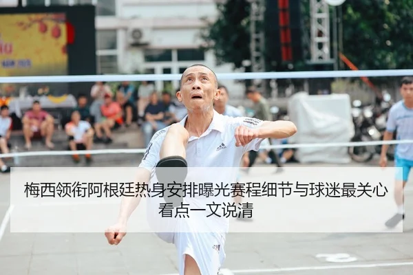 梅西领衔阿根廷热身安排曝光赛程细节与球迷最关心看点一文说清